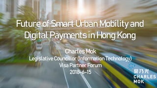 Future of Smart Urban Mobility and
Digital Payments in Hong Kong
Charles Mok
LegislativeCouncillor (InformationTechnology)
Visa Partner Forum
2018-6-15
 
