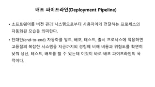배포 파이프라인(Deployment Pipeline)
• 소프트웨어를 버전 관리 시스템으로부터 사용자에게 전달하는 프로세스의
자동화된 모습을 의미한다.
• 단대단(end-to-end) 자동화를 빌드, 배포, 테스트, 출시 프로세스에 적용하면
고품질의 복잡한 시스템을 지금까지의 경험에 비해 비용과 위험도를 확연히
낮춰 생산, 테스트, 배포를 할 수 있는데 이것이 바로 배포 파이프라인의 목
적이다.
 