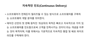 지속적인 인도(Continuous Delivery)
• 소프트웨어가 언제든지 릴리즈될 수 있는 방식으로 소프트웨어를 구축하
는 소프트웨어 개발 분야를 의미한다.
• 애자인 선언의 첫 번째 원칙인 ‘최상위의 목적은 빠르고 지속적으로 가치 있
는 소프트웨어를 인도함으로써 고객을 만족시키는 것이다.’라는 개념을 이루
는 것이 목적이며, 이를 위해서는 기본적으로 지속적인 통합 및 배포 파이프
라인를 구축해야 한다.
 