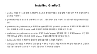 Installing Gradle-2
• gradlew 파일은 유닉스용 실행 스크립트다. Gradle로 컴파일이나빌드 등을 할때, 아래와 같이 하면 로컬에 설치된
gradle을 사용한다.
• gradlew.bat 파일은 원도우용 실행 배치 스크립트다. 원도우에서 실행 가능하다는 점만 제외하면 gradlew와 동일
하다.
• gradle/wrapper/gradle-wrapper.jar 파일은 Wrapper 파일이다. gradlew나 gradlew.bat 파일이 프로젝트 내에 설치
하는 이 파일을 사용하여 gradle task를 실행하기 때문에 로컬 환경의 영향을 받지 않는다.
• gradle/wrapper/gradle-wrapper.properties 파일은 Gradle Wrapper 설정 파일이다. 이 파일의 wrapper 버전 등을
변경하면 task 실행시, 자동으로 새로운 Wrapper 파일을 로컬 캐시에 다운로드 받는다.
• build.gradle 파일은 의존성이나 플러그인 설정 등을 위한 스크립트 파일이다.
• settings.gradle 파일은 프로젝트의 구성 정보를 기록하는 파일이다. 어떤 하위프로젝트들이 어떤 관계로 구성되어
있는지를 기술한다. Gradle은 이 파일에 기술된대로 프로젝트를 구성한다.
 