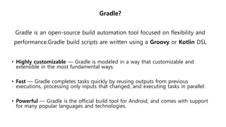 Gradle?
Gradle is an open-source build automation tool focused on flexibility and
performance.Gradle build scripts are written using a Groovy or Kotlin DSL
• Highly customizable — Gradle is modeled in a way that customizable and
extensible in the most fundamental ways.
• Fast — Gradle completes tasks quickly by reusing outputs from previous
executions, processing only inputs that changed, and executing tasks in parallel.
• Powerful — Gradle is the official build tool for Android, and comes with support
for many popular languages and technologies.
 