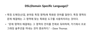 DSL(Domain Specific Language)?
• 특정 도메인(산업, 분야등 특정 영역)에 특화된 언어를 말한다. 특정 영역의
문제 해결에는 그 영역에 맞는 특화된 도구를 사용하자라는 것이다.
• "문제 영역의 해결에는 그 영역의 언어를 전제로 둬야하며, 거기에서 프로
그래밍 솔루션을 꺼내는 것이 중요하다." - Dave Thomas
 