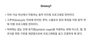 Groovy?
• 자바 가상 머신에서 작동하는 동적 타이핑 프로그래밍 언어이다.
• 그루비(Groovy)는 자바에 파이썬, 루비, 스몰토크 등의 특징을 더한 동적 객
체 지향 프로그래밍 언어이다.
• 자바에는 없는 간편 표기법(syntactic sugar)을 지원하는 외에 리스트, 맵, 정
규식을 위한 구문을 제공함으로써 프로그래밍을 쉽고 간결하게 해 준다.
 