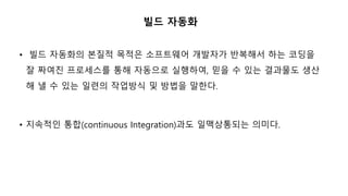 빌드 자동화
• 빌드 자동화의 본질적 목적은 소프트웨어 개발자가 반복해서 하는 코딩을
잘 짜여진 프로세스를 통해 자동으로 실행하여, 믿을 수 있는 결과물도 생산
해 낼 수 있는 일련의 작업방식 및 방법을 말한다.
• 지속적인 통합(continuous Integration)과도 일맥상통되는 의미다.
 