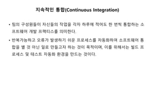 지속적인 통합(Continuous Integration)
• 팀의 구성원들이 자신들의 작업을 각자 하루에 적어도 한 번씩 통합하는 소
프트웨어 개발 프랙티스를 의미한다.
• 반복가능하고 오류가 발생하기 쉬운 프로세스를 자동화하여 소프트웨어 통
합을 별 것 아닌 일로 만들고자 하는 것이 목적이며, 이를 위해서는 빌드 프
로세스 및 테스트 자동화 환경을 만드는 것이다.
 