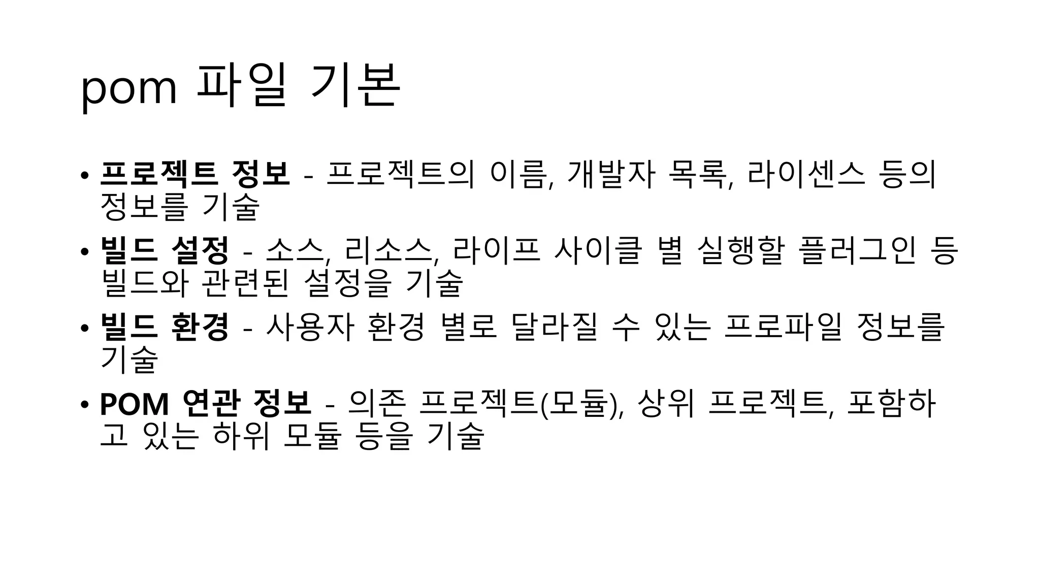 pom 파일 기본
• 프로젝트 정보 - 프로젝트의 이름, 개발자 목록, 라이센스 등의
정보를 기술
• 빌드 설정 - 소스, 리소스, 라이프 사이클 별 실행할 플러그인 등
빌드와 관련된 설정을 기술
• 빌드 환경 - 사용자 환경 별로 달라질 수 있는 프로파일 정보를
기술
• POM 연관 정보 - 의존 프로젝트(모듈), 상위 프로젝트, 포함하
고 있는 하위 모듈 등을 기술
 