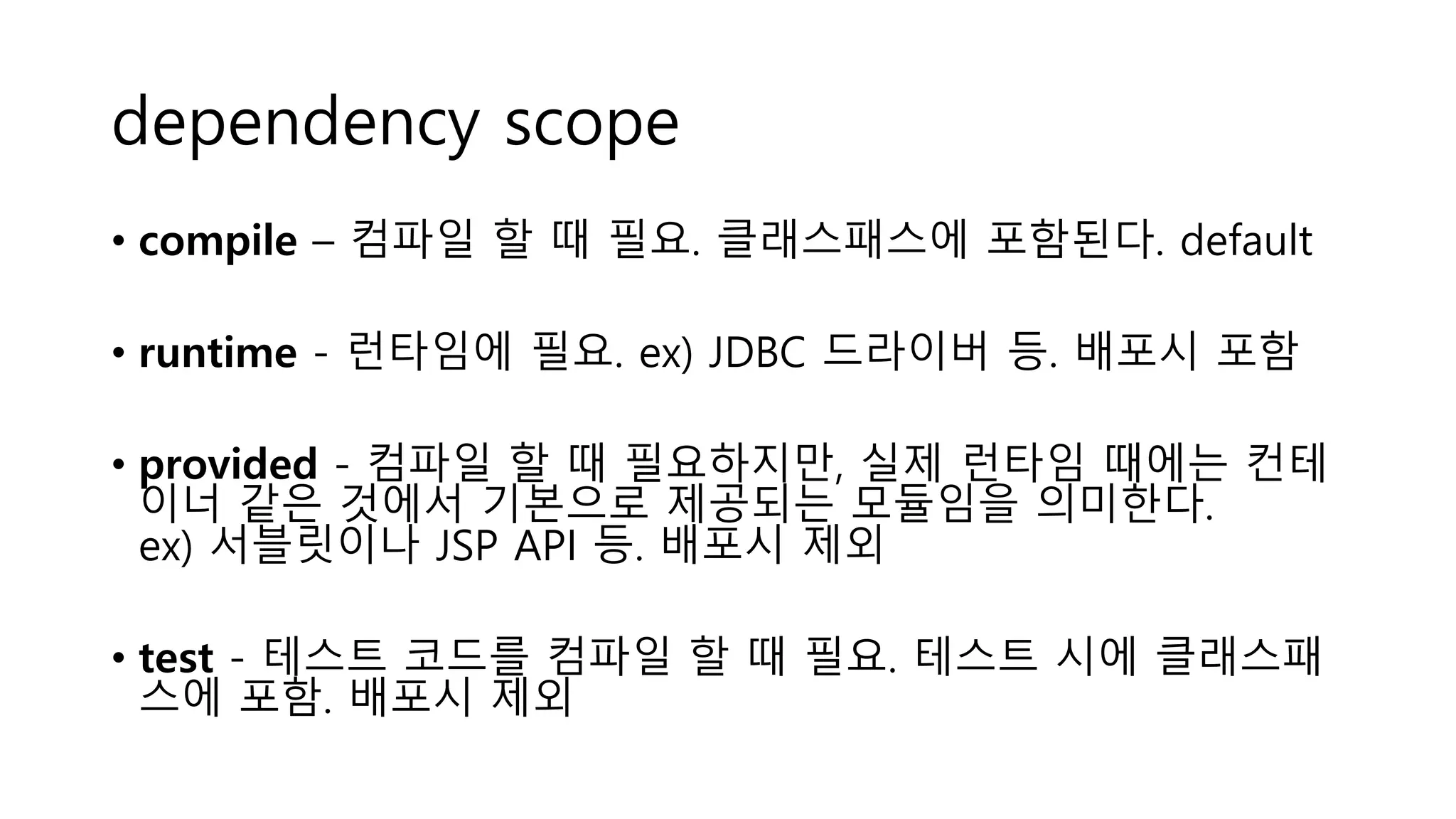 dependency scope
• compile – 컴파일 할 때 필요. 클래스패스에 포함된다. default
• runtime - 런타임에 필요. ex) JDBC 드라이버 등. 배포시 포함
• provided - 컴파일 할 때 필요하지만, 실제 런타임 때에는 컨테
이너 같은 것에서 기본으로 제공되는 모듈임을 의미한다.
ex) 서블릿이나 JSP API 등. 배포시 제외
• test - 테스트 코드를 컴파일 할 때 필요. 테스트 시에 클래스패
스에 포함. 배포시 제외
 