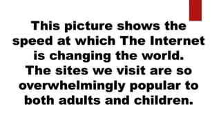 This picture shows the
speed at which The Internet
is changing the world.
The sites we visit are so
overwhelmingly popular to
both adults and children.
 