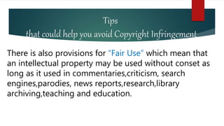 Tips
that could help you avoid Copyright Infringement
There is also provisions for “Fair Use” which mean that
an intellectual property may be used without conset as
long as it used in commentaries,criticism, search
engines,parodies, news reports,research,library
archiving,teaching and education.
 