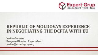 REPUBLIC OF MOLDOVA’S EXPERIENCE
IN NEGOTIATING THE DCFTA WITH EU
Vadim Gumene
Program Director, Expert-Grup
vadim@expert-grup.org
 
