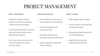 #SocialTech 10
PROJECT MANAGEMENT
W H Y P R O C E E D ?
Timebanks Frankfurt uses the
coolness of modern technology to
create something meaningful.
It is the perfect platform for economic
and social research within a well-
deﬁned local ecosystem.
It can foster a discussion about the
connection between social and
economic values.
U N C E R T A I N T I E S
• Not reaching the critical mass of
users needed to run the platform.
• A mismatch between user
demand and oﬀer.
• Growing to fast/slow (user
discontent, technical weaknesses)
• Existing regulations & laws (self-
reliance, liability)
N E X T S T E P S
• Build an agile project roadmap
• Further research on existing time-
sharing communities
• Onboarding of potential partners
for the feasibility test
• Legal check and corporate
building (Genossenschaft)
 