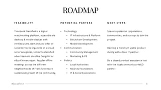 #SocialTech 9
ROADMAP
F E A S I B I L I T Y
Timebank Frankfurt is a digital
matchmaking platform, accessible via
desktop & mobile devices with
veriﬁed users. Demand and oﬀer of
social service is organized in a broad
set of categories, similar to classiﬁed
advertisement sites like Craigslist or
eBay Kleinanzeigen. Regular oﬄine
meetings across the diﬀerent
neighborhoods of Frankfurt ensure
sustainable growth of the community.
P O T E N T I A L P A R T E R S
• Technology
• IT Infrastructure & Platform
• Blockchain Development
• Mobile Development
• Communication
• Community Management
• Marketing & PR
• Politics
• Local Authorities
• NGOs & Foundations
• IT & Social Associations
N E X T S T E P S
Speak to potential corporations,
communities, and startups to join the
project.
Develop a minimum viable product
during with a local IT partner.
Do a closed product acceptance test
with the local community or NGO
partner.
 