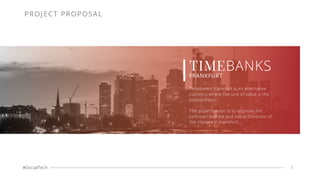 #SocialTech 1
TIMEBANKS
FRANKFURT
Timebanks Frankfurt is an alternative
currency where the unit of value is the
person-hour.
The project vision is to improve the
common welfare and social cohesion of
the citizens in Frankfurt.
PROJECT PROPOSAL
 