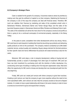 6.0 Company’s Strategic Plans
Cash is needed for the growth of a company. A business needs to stress its priorities by
making sure they get the sufficient of capital to run their company. Stabilizing the finances of
the company is one of the ways the company can deal with financial stress. Therefore, MK
Land can stabilize their finances by marketing and sales of the completed unsold units in
Damansara Perdana, Damansara Damai and Taman Bunga Raya; and the sales of the
launched Suasana project in Damansara Damai and Meru Perdana and Klebang Putra in Ipoh.
The sales of the residential unit will be the main driver for the company’s revenue and profits as
there is going to be a continued oversupply of commercial property, especially in the Klang
Valley.
In the years to come, competition from other developments will be very strong. Hence,
MK Land have to work towards in building their brand by launching new products and delivering
quality products on time to the purchasers. The company needs to constantly try to offer better
customer service, product quality and marketing. Buyers always demand for the best solutions
for their specific need and hence differentiate the products will create tremendous value for the
users.
Moreover, MK Land plays a role in property development, selling or buying land will
fundamentally provide a myriad of advantages from other type of investment. MK Land can
have raw land investment by purchasing land with the intention of either developing it by
constructing some type of building or holding onto it for long term appreciation value. Raw land
offers the opportunity for MK Land to choose and develop their own development path from the
very beginning.
Finally, MK Land can create joint venture with others company to grow their business.
Creating a joint venture can help the company to gain more expertise without the need to hire
more specialised staffs. Joint venture can also help the company access to new and untapped
markets. It is better to have a good relationship with those in the same industry in order to have
a conducive environment to grow and expand their company.
21
 
