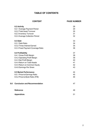 TABLE OF CONTENTS
CONTENT PAGE NUMBER
8.2 Activity
8.2.1 Average Payment Period
8.2.2 Total Asset Turnover
8.2.3 Inventory Turnover
8.2.4 Average Collection Period
8.3 Debt
8.3.1 Debt Ratio
8.3.2 Times Interest Earned
8.3.3 Fixed Payment Coverage Ratio
8.4 Profitability
8.4.1 Gross Profit Margin
8.4.2 Operating Profit Margin
8.4.3 Net Profit Margin
8.4.4 Return on Total Assets
8.4.5 Return on Common Equity
8.4.6 Earnings Per Share
8.5 Market Performance
8.5.1 Price-to-Earnings Ratio
8.5.2 Price-to-Book Ratio (P/B)
28
29
30
31
32
33
34
35
36
37
38
39
40
41
42
43
44
45
46
9.0 Conclusion and Recommendation 47
Reference 48
Appendices 51
2
 