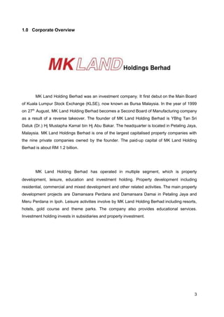 1.0 Corporate Overview
MK Land Holding Berhad was an investment company. It first debut on the Main Board
of Kuala Lumpur Stock Exchange (KLSE), now known as Bursa Malaysia. In the year of 1999
on 27​th
August, MK Land Holding Berhad becomes a Second Board of Manufacturing company
as a result of a reverse takeover. The founder of MK Land Holding Berhad is YBhg Tan Sri
Datuk (Dr.) Hj Mustapha Kamal bin Hj Abu Bakar. The headquarter is located in Petaling Jaya,
Malaysia. MK Land Holdings Berhad is one of the largest capitalised property companies with
the nine private companies owned by the founder. The paid-up capital of MK Land Holding
Berhad is about RM 1.2 billion.
MK Land Holding Berhad has operated in multiple segment, which is ​property
development, leisure, education and investment holding. Property development including
residential, commercial and mixed development and other related activities. The main property
development projects are Damansara Perdana and Damansara Damai in Petaling Jaya and
Meru Perdana in Ipoh. Leisure activities involve by MK Land Holding Berhad including resorts,
hotels, gold course and theme parks. The company also provides educational services.
Investment holding invests in subsidiaries and property investment.
3
 