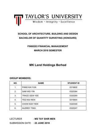 SCHOOL OF ARCHITECTURE, BUILDING AND DESIGN
BACHELOR OF QUANTITY SURVEYING (HONOURS)
FIN60203 FINANCIAL MANAGEMENT
MARCH 2018 SEMESTER
MK Land Holdings Berhad
GROUP MEMBERS:
NO. NAME STUDENT ID
1. PANG KAI YUN 0319802
2. SAM WEI YIN 0320364
3. TRACE GEW YEE 0320269
4. YEO KAI WEN 0319844
5. CHOW KAH YIEN 0320300
6. AUDREY TING 0320247
LECTURER : ​MS TAY SHIR MEN
SUBMISSION DATE : ​22 JUNE 2018
 