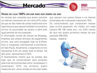 Mercado
Venda de loja 100% on-line mais que dobra no ano
As vendas dos varejistas que atuam somente      que operam nos canais físicos e na internet
na internet cresceram em um ritmo 67% maior     (chamadas de multicanal) cresceram 76%.
do que as das redes de varejo tradicional com   Os consumidores que compraram nessas
lojas físicas e que operam também no comércio   lojas on-line gastaram, em média, em cada
on-line no acumulado de janeiro a abril ante    compra R$ 196 neste ano --ou 5,8% menos
igual período do ano passado.                   do que nos quatro primeiros meses do ano
A informação consta de estudo da Braspag,       passado (R$ 208).
empresa que presta serviços de pagamentos       (Varejista– 14/06/2012)

on-line, que será divulgado hoje na E-Show,
feira e congresso internacional e-commerce,
em São Paulo. Atualmente, o segmento on-line
representa 2,3% do varejo total no Brasil. Há
dez anos, representava 0,35%.
O levantamento mostra que as vendas das
lojas que só comercializam seus produtos
pela internet (conhecidas como “pureplayers”)
aumentaram 127% nos primeiros quatro
meses do ano. Já as vendas on-line das redes
 