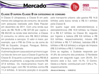 Mercado
Classe D supera Classe B em categorias de consumo
A Classe D ultrapassou a Classe B em pelo       pelo transporte urbano: são gastos R$ 14,8
menos oito categorias de consumo, de acordo     bilhões pela baixa renda e R$ 8,1 bilhões
com pesquisa realizada pelo Data Popular        pela Classe B.
em dezembro de 2011. Com uma renda que          Em quarto lugar está eletrodomésticos e
varia de R$ 79,00 a R$ 327,00 per capita e      eletroeletrônicos (R$ 10,9 bilhões na Classe
R$ 952,00 na renda total domiciliar, a Classe   D e R$ 8,7 bilhões na Classe B), seguido
D consumiu no último ano R$ 363,3 bilhões       por higiene e beleza (R$ 9,6 bilhões e R$
em produtos e serviços. O valor é maior, por    8,6 bilhões, respectivamente), móveis (R$
exemplo, que o PIB do Chile ou da soma do       8,2 bilhões e R$ 7,7 bilhões), bebidas (R$ 6
PIB do Equador, Uruguai, Paraguai, Bolívia,     bilhões e R$ 4,6 bilhões) e artigos de limpeza
Panamá e Guatemala.                             (R$ 3,5 bilhões e R$ 2,1 bilhões).
A alimentação em casa está em primeiro lugar    Entre as regiões, o Sudeste responde por
na lista de itens em que a Classe D ganha da    41,8% do consumo dos produtos. O Nordeste
Classe B. Enquanto a primeira gasta R$ 66,8     aparece em segundo lugar, com 29,4%. Em
bilhões anualmente, a segunda consome R$        terceiro está o Sul, com 14,1%. O Centro-
37,9 bilhões. Os medicamentos ficam em          Oeste e o Norte	 contribuíram com 7,8% e 7%,
segundo lugar, com R$ 16 bilhões contra R$      respectivamente.
11,4 bilhões. A terceira posição é ocupada      (Mundo do Marketing – 15/06/2012)
 