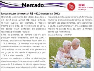 Mercado
Idosos devem movimentar R$ 402,3 bilhões em 2012
O total do rendimento dos idosos brasileiros    maioria (2,2 milhões) de homens e 1,1 milhão de
em 2012 deve atingir R$ 402,3 bilhões.          mulheres. Como chefes de família, os homens
O valor supera, por exemplo, o Produto          também são predominantes, correspondendo
Interno Bruto (PIB) do Peru no ano de 2010.     a 55,4%, e as mulheres a 44,6%. As idosas são
Os dados foram extraídos de pesquisa            maioria no quesito morar só, com 1,8 milhões
realizada pelo Data Popular.                    contra 938 mil homens.
Entre os gêneros, os homens são os que          (Mundo do Marketing – 12/06/2012)

possuem maior rendimento, com R$ 229,77
bilhões, enquanto as mulheres ficam com R$
172, 53 bilhões. Os números dão margem ao
aumento da nova classe média: sete em cada
10 brasileiros acima dos 60 anos pertencem
ao grupo. A alta renda é representada por
17,8% e a baixa renda, 11,8%.
Apesar da mudança positiva na distribuição
das classes econômicas e da renda bilionária,
cerca de 3,3 milhões de idosos aposentados
ainda exercem algum tipo de trabalho, sendo a
 