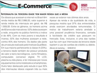 E-Commerce
Internauta da terceira idade tem maior renda que a média
Os idosos que acessam a internet no Brasil têm     vezes ao exterior nos últimos dois anos.
renda média de R$ 2.998,00, valor superior à       Apesar da renda e da qualidade de vida, a
renda média do internauta em geral, de R$          pesquisa mostra que 37% dos entrevistados
1.928,00. Entre os gêneros, os homens acima        ainda exercem atividades remuneradas. O
de 60 anos são mais ativos: 52% deles acessam      motivo de trabalharem estaria atrelado a
a rede, enquanto no público feminino o índice      uma possível prudência financeira, somada
é de 48%. Com os mais jovens o resultado é         à facilidade de crédito que possuem no
inverso, 55% das mulheres acessam a rede,          mercado. Esta, inclusive, é uma das razões
contra 45% dos homens. Os dados são parte          que faz com que internautas da terceira idade
de um estudo realizado pelo Instituto QualiBest.   rejeitem o uso de cartões de crédito ou débito.
Em sua maioria pertencente à classe A (23%),       (Mundo do marketing – 18/06/2012)

a terceira idade também diz possuir produtos
de valor e bens tecnológicos, como filmadora,
computador, conversor digital, TV LCD,
plasma ou tela plana, e ter interesse por novos
equipamentos como notebooks e smartphones.
Outro fator destacado pelo estudo é que 35%
dos internautas idosos viajaram três ou mais
 