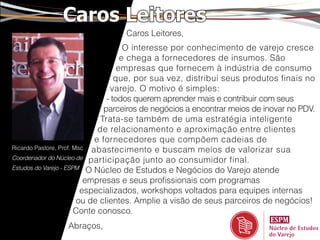 Caros Leitores
                                 Caros Leitores,
                                      O interesse por conhecimento de varejo cresce
                                     e chega a fornecedores de insumos. São
                                    empresas que fornecem à indústria de consumo
                                   que, por sua vez, distribui seus produtos finais no
                                 varejo. O motivo é simples:
                                - todos querem aprender mais e contribuir com seus
                               parceiros de negócios a encontrar meios de inovar no PDV.
                              Trata-se também de uma estratégia inteligente
                             de relacionamento e aproximação entre clientes
                            e fornecedores que compõem cadeias de
Ricardo Pastore, Prof. Msc abastecimento e buscam meios de valorizar sua
Coordenador do Núcleo de participação junto ao consumidor final.
Estudos do Varejo - ESPM O Núcleo de Estudos e Negócios do Varejo atende

                          empresas e seus profissionais com programas
                         especializados, workshops voltados para equipes internas
                        ou de clientes. Amplie a visão de seus parceiros de negócios!
                       Conte conosco.
                Abraços,
 