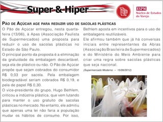 Super & Hiper
Pão de Açúcar age para reduzir uso de sacolas plásticas
O Pão de Açúcar entregou, nesta quarta-          Bethlem aposta em incentivos para o uso de
feira (13/06), à Apas (Associação Paulista       embalagens reutilizáveis.
de Supermercados) uma proposta para              Ele afirmou também que já há conversas
reduzir o uso de sacolas plásticas no            iniciais entre representantes da Abras
Estado de São Paulo.                             (Associação Brasileira de Supermercados)
O principal ponto da proposta é a eliminação     e do Ministério do Meio Ambiente para
da gratuidade da embalagem descartável,          criar uma regra sobre sacolas plásticas
seja ela de plástico ou não. O Pão de Açúcar     que seja nacional.
propõe que sejam cobrados do consumidor          (Supermercado Moderno – 15/06/2012)

R$ 0,03 por sacola. Pela embalagem
biodegradável seriam cobrados R$ 0,19, e
pela de papel R$ 0,30.
O vice-presidente do grupo, Hugo Bethlem,
criticou a indústria plástica, que vem lutando
para manter o uso gratuito de sacolas
plásticas no mercado. No entanto, ele admitiu
que apenas uma lei não faria a população
mudar os hábitos de consumo. Por isso,
 