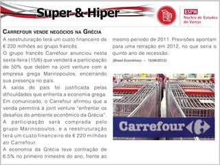 Super & Hiper
Carrefour vende negócios na Grécia
A reestruturação terá um custo financeiro de                   mesmo período de 2011. Previsões apontam
€ 220 milhões ao grupo francês.                                para uma retração em 2012, no que seria o
O grupo francês Carrefour anunciou nesta                       quinto ano de recessão.
sexta-feira (15/6) que venderá a participação                  (Brasil Econômico – 15/06/2012)

de 50% que detém na joint venture com a
empresa grega Marinopoulos, encerrando
sua presença no país.
A saída do país foi justificada pelas
dificuldades que enfrenta a economia grega.
Em comunicado, o Carrefour afirmou que a
venda permitirá à joint venture “enfrentar os
desafios do ambiente econômico da Grécia”.
A pa r ti cipação s e r á c o m p r a d a p e lo
gr upo Marinopou l o s , e a re e s t r u tu r a ç ã o
t e r á u m cus t o f in a n c e i ro d e € 2 2 0 milh õ e s
a o C arref our.
A economia da Grécia teve contração de
6,5% no primeiro trimestre do ano, frente ao
 