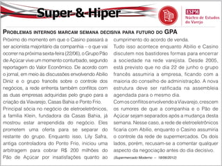 Super & Hiper
Problemas internos marcam semana decisiva para futuro do GPA
Próximo do momento em que o Casino passará a          cumprimento do acordo de venda.
ser acionista majoritário da companhia – o que vai    Tudo isso acontece enquanto Abilio e Casino
ocorrer na próxima sexta-feira (22/06), o Grupo Pão   discutem nos bastidores formas para encerrar
de Açúcar vive um momento conturbado, segundo         a sociedade na rede varejista. Desde 2005,
reportagem do Valor Econômico. De acordo com          está previsto que no dia 22 de junho o grupo
o jornal, em meio às discussões envolvendo Abilio     francês assumiria a empresa, ficando com a
Diniz e o grupo francês sobre o controle dos          maioria do conselho de administração. A nova
negócios, a rede enfrenta também conflitos com        estrutura deve ser ratificada na assembleia
as duas empresas adquiridas pelo grupo para a         agendada para o mesmo dia.
criação da Viavarejo, Casas Bahia e Ponto Frio.       Com os conflitos envolvendo a Viavarejo, crescem
Principal sócia no negócio de eletroeletrônicos,      os rumores de que a companhia e o Pão de
a família Klein, fundadora da Casas Bahia, já         Açúcar sejam separados após a mudança desta
mostrou estar arrependida do negócio. Eles            semana. Nesse caso, a rede de eletroeletrônicos
prometem uma oferta para se separar do                ficaria com Abilio, enquanto o Casino assumiria
restante do grupo. Enquanto isso, Lily Safra,         o controle da rede de supermercados. Os dois
antiga controladora do Ponto Frio, iniciou uma        lados, porém, recusam-se a comentar qualquer
arbitragem para cobrar R$ 200 milhões do              aspecto da negociação antes do dia decisivo.
Pão de Açúcar por insatisfações quanto ao             (Supermercado Moderno – 18/06/2012)
 