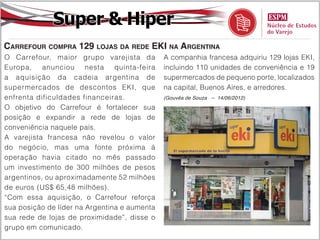 Super & Hiper
Carrefour compra 129 lojas da rede EKI na Argentina
O Carrefour, maior grupo varejista da         A companhia francesa adquiriu 129 lojas EKI,
Europa, anunciou nesta quinta-feira           incluindo 110 unidades de conveniência e 19
a aquisição da cadeia argentina de            supermercados de pequeno porte, localizados
supermercados de descontos EKI, que           na capital, Buenos Aires, e arredores.
enfrenta dificuldades financeiras.            (Gouvêa de Souza – 14/06/2012)

O objetivo do Carrefour é fortalecer sua
posição e expandir a rede de lojas de
conveniência naquele país.
A varejista francesa não revelou o valor
do negócio, mas uma fonte próxima à
operação havia citado no mês passado
um investimento de 300 milhões de pesos
argentinos, ou aproximadamente 52 milhões
de euros (US$ 65,48 milhões).
“Com essa aquisição, o Carrefour reforça
sua posição de líder na Argentina e aumenta
sua rede de lojas de proximidade”, disse o
grupo em comunicado.
 