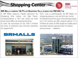 Shopping Center
BR Malls compra 18,7% do Shopping Villa Lobos por R$109,7 mi
A BR Malls adquiriu fração adicional do     Com, isso a participação da BR Malls no
Shopping Villa Lobos, em São Paulo,         shopping passou a ser de 58,4 por cento.
correspondente a 18,7 por cento da área     A companhia estimou que, com esta aquisição,
bruta local (ABL) do empreendimento.        os 5 mil metros de ABL própria gerem 11,5
O valor da aquisição foi de 109,7 milhões   milhões de reais no NOI (sigla em inglês para
de reais. A empresa não informou detalhes   resultado líquido operacional) 12 meses.
do pagamento.                               (Gouvêa de Souza – 18/06/2012)
 
