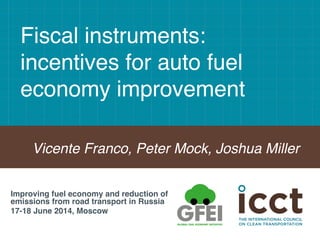 Fiscal instruments:
incentives for auto fuel
economy improvement !
Vicente Franco, Peter Mock, Joshua Miller!
Improving fuel economy and reduction of
emissions from road transport in Russia!
17-18 June 2014, Moscow!
 