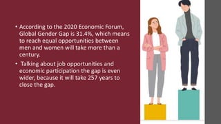 • According to the 2020 Economic Forum,
Global Gender Gap is 31.4%, which means
to reach equal opportunities between
men and women will take more than a
century.
• Talking about job opportunities and
economic participation the gap is even
wider, because it will take 257 years to
close the gap.
 