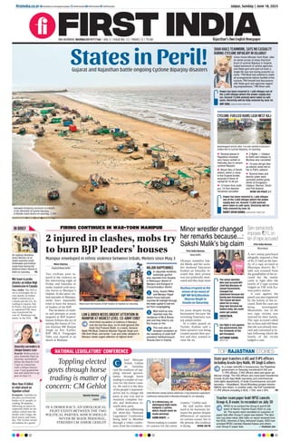 States in Peril!
Gujarat and Rajasthan battle ongoing Cyclone Biparjoy disasters
SHAH HAILS TEAMWORK, SAYS NO CASUALTY
DURING CYCLONE BIPARJOY IN GUJARAT
Power has been restored in 1,600 villages out of
the 3,400 villages where the power supply was
cut. Around 73,000 animals were taken to safe
spots. Electricity will be fully restored by June 20.
AMIT SHAH, UNION HOME MINISTER
Union Home Minister Amit Shah, after
an aerial survey of areas that bore
brunt of cyclone Biparjoy in Gujarat,
hailed teamwork of central agencies
and State govt and said not even a
single life was lost during powerful cy-
clone. “PM Modi had ordered to make
all arrangements before landfall of the
cyclone. PM himself had discussions
with State govt and agencies regard-
ing preparedness,” HM Shah said.
CYCLONE-FUELLED RAINS LASH WEST RAJ
 Several places in
Rajasthan received
very heavy rainfall on
Saturday due to severe
cyclone Biparjoy
 Mount Abu of Sirohi
district, which is close
to the Gujarat border,
received 210mm of
rainfall till 12.30 pm
 13 trains from Jodh-
pur, 14 from Barmer
remained cancelled
 2 ﬂights — Udaipur
to Delhi and Udaipur to
Mumbai also cancelled
 15-year-old girl dies
as electric wires fell on
her in Pali’s Jaitaran
 Several trees and
electric poles were
uprooted amidst gusty
winds at Dungarpur,
Udaipur, Barmer, Sirohi
and Pali districts
MORE ON PAGES 3,7
Power has been restored in 1,600 villages
out of the 3,400 villages where the power
supply was cut. Around 73,000 animals
were taken to safe spots. Electricity will be
fully restored by June 20.
RADHEY SHYAM SHARMA, JAIPUR MeT DIRECTOR
Waterlogged streets after 136 mm rainfall in Barmer’s
Sedwa due to Cyclone Biparjoy, on Saturday.
Damaged temporary structures at a beach,
in the aftermath of Cyclone Biparjoy,
in Mandvi, Kutch district on Saturday. PTI
Jaipur, Sunday | June 18, 2023
ﬁrstindia.co.in
RNI NUMBER: RAJENG/2019/77764 | VOL 5 | ISSUE NO. 12 | PAGES 12 | `3.00 Rajasthan’s Own English Newspaper
ﬁrstindia.co.in/epapers/jaipur theﬁrstindia theﬁrstindia theﬁrstindia
IN BRIEF
NIA team to probe
attacks on Indian High
Commission in Canada
New Delhi: The NIA is
set to investigate the re-
cent attacks on Indian
High Commission in
Canada and the US. Ac-
cording to reports, Del-
hi Police, that had earli-
er registered FIR, have
now transferred the
case of ‘Khalistani ele-
ments’ to the NIA. P6
More than 41 killed
in rebel attack on
Ugandan school
Kampala: Ugandan au-
thorities recovered the
bodies of 41 people, in-
cluding 38 students,
following an attack by
suspected rebels on sec-
ondary school near the
border with Congo, the
local mayor said Satur-
day. The victims includ-
ed students & a guard.
Ameesha surrenders in
cheque bounce case
Ranchi: Bollywood ac-
tress Ameesha Patel on
Saturday surrendered
before the Ranchi Civil
Court in connection
with a cheque bounce
case. Court granted her
bail and asked her to ap-
pear on June 21.
VP Jagdeep Dhankhar,
Union Minister of Jal
Shakti Gajendra Singh
Shekhawat and Prahlad
Singh Patel during 4th
National Water Awards in
Delhi on Saturday. P6
FIRING CONTINUES IN WAR-TORN MANIPUR
2 injured in clashes, mobs try
to burn BJP leaders’ houses
Moni Sharma
Imphal/New Delhi
Two civilians were in-
jured in the violence on
the intervening night of
Friday and Saturday as
mobs clashed with secu-
rity forces in Manipur’s
Imphal. In the latest vio-
lent episodes in Manipur,
mobs have repeatedly
tried to burn the houses
of leaders of the BJP.
The incidents of clash-
es and attempts at arson
targeted at BJP leaders’
houses follows the act of
setting the house of Un-
ion minister RK Ranjan
Singh on fire. Earlier,
BJP MLA Vungzagin
Valte was injured in an
attack in Manipur.
Mobs burn the houses of BJP leaders in Imphal on Saturday.
LAW & ORDER NEEDS URGENT ATTENTION IN
MANIPUR AT HIGHEST LEVEL: EX-ARMY CHIEF
Amid fresh escalation of violence in Manipur
over the last few days, ex-IA chief general (Re-
tired) Ved Prakash Malik, in a tweet, General
Malik PM Modi, Defence Minister Rajnath Singh and
HM Amit Shah, and wrote: “Law and order situation in
Manipur needs urgent attention at highest level.”
MAJOR HAPPENINGS
In separate incidents,
automatic gunﬁre
was reported from Kwakta
in Bishnupur district of
Manipur and Kangvai in
Churachandpur district.
Army, Assam Riﬂes
and Manipur Rapid
Action Force held joint
marches till midnight through
the state capital to halt riot-
ers from congregating.
Mob build-up was
reported near the
residence of MLA Biswa-
jeet and they tried to set
the house on ﬁre.
The mob also at-
tempted vandalism at
the residence of state BJP
president Adhikarimayum
Sharda Devi in Imphal.
Manipur enveloped in ethnic violence between tribals, Meiteis since May 3
1
2
3
4
Minor wrestler changed
her remarks because...:
Sakshi Malik's big claim
First India Bureau
New Delhi
Olympic medallist Sak-
shi Malik and her wres-
tler husband Satyawart
Kadian on Saturday in-
sisted that their protest
was not politically moti-
vated and they kept mum
for years despite facing
harassment because the
wrestling fraternity was
not united earlier.
In a video posted on
Twitter, Kadian said a
false narrative was being
created around their pro-
test and they wanted to
clear the air.
The minor wrestler,
who had accused WFI
Chief Brij Bhushan of
sexual harassment,
changed her
statement because her
family was threatened.
The reason we were
silent for so many
days was because we
lacked unity. We could
never get united.
SAKSHI MALIK,
WRESTLER
Our fight is not against
the government, but
the misdeeds of the
WFI President.
SATYAWART KADIAN,
WRESTLER
Ruckus erupted at the
venue of an event of
BJP MP Brij Bhushan
Sharan Singh in
Gonda on Saturday
NATIONAL LEGISLATORS’ CONFERENCE
Toppling elected
govts through horse
trading is matter of
concern: CM Gehlot
IN A DEMOCRACY, AN IDEOLOGICAL
FIGHT EXISTS BETWEEN THE TWO
POLITICAL PARTIES, WHICH SHOULD
NEVER BE MADE PERSONAL,
STRESSES CM ASHOK GEHLOT
Naresh Sharma
Jaipur
hief Minister
Ashok Gehlot
on Saturday
said the tradition of top-
pling elected govern-
ments through horse
trading is a matter of con-
cern for the entire coun-
try. He said it is the duty
of the people’s represent-
atives not to change the
party at any cost and to
maintain complete loy-
alty and dedication to-
wards their party.
Gehlot was addressing
the three-day National
Legislators’ Conference
being held in Mumbai
through a video confer-
ence from his residence.
“Horse trading is a matter
of concern for the entire
country,” Gehlot said.
He said earlier there
used to be harmony be-
tween the parties despite
differences of opinions
on various issues, but in
the present, this tradition
is dying. MORE ON P8
Chief Minister Ashok Gehlot addresses 3-day National Legislators’
Conference being held in Mumbai through VC, on Saturday.
C
In a democracy, an
ideological fight exists
between 2 parties,
which should never be
made personal.
ASHOK GEHLOT, CM
TOP RAJASTHAN STORIES
State govt transfers 6 IAS and 11 IPS officers
including Arushi Ajey Malik, VK Singh & others
In a major reshufﬂe in bureaucracy, the Rajasthan
government on Saturday transferred 6 IAS and
11 IPS ofﬁcers. 3 IAS ofﬁcers were also given ad-
ditional charge. The IAS ofﬁcers who have been transferred
include Arushi Ajey Malik (secretary and commissioner
child rights department), H Guite (Commissioner and joint
secretary – Disabilities), Shruti Bhardwaj (project director
SMSA) and others. In another order, the DoP transferred
11 IPS ofﬁcers including 3 ADG, 1 DIG and 2 SPs. P8
Teacher exam paper leak! RPSC cancels
Group-A, B exam; to reconduct on July 30
RPSC to re-conduct the Group-A and B GK
exam of Senior Teacher Exam 2022 on July
30. The exams were cancelled on suspicion of
paper leak after Group-C paper was leaked. The deci-
sion has been taken after talks on report received from
the SOG, informed Jt Secy Ashutosh Gupta. SOG had
arrested RPSC member Babulal Katara and others
over Group-C paper leak. Shubham Jain
Sarv samaj body
imposes `21L on
kin of rape accused
First India Bureau
Bharatpur
A sarv samaj panchayat
allegedly imposed a fine
of Rs 21 lakh on the fam-
ily of a rape accused in
Bharatpur district. Rs 7
lakh was extorted from
the grandfather of the ac-
cused but the matter
came to light after the
family of 2 rape victims
lodged an FIR with Ka-
man police station.
A case against the
panch was also registered
by the family of the ac-
cused. Both the cases are
being investigated.
Meanwhile, one of the
two rape victims was
married by their family.
The rape accused called
her in laws and told them
that she was already mar-
ried and converted to Is-
lam following which the
family of the victim
lodged a case.
 