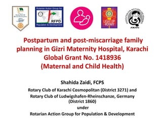 Postpartum and post-miscarriage family
planning in Gizri Maternity Hospital, Karachi
Global Grant No. 1418936
(Maternal and Child Health)
Shahida Zaidi, FCPS
Rotary Club of Karachi Cosmopolitan (District 3271) and
Rotary Club of Ludwigshafen-Rheinschanze, Germany
(District 1860)
under
Rotarian Action Group for Population & Development
 