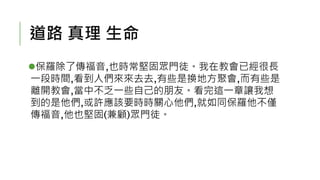道路 真理 生命
保羅除了傳福音,也時常堅固眾門徒。我在教會已經很長
一段時間,看到人們來來去去,有些是換地方聚會,而有些是
離開教會,當中不乏一些自己的朋友。看完這一章讓我想
到的是他們,或許應該要時時關心他們,就如同保羅他不僅
傳福音,他也堅固(兼顧)眾門徒。
 
