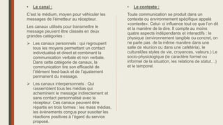 • Le canal :
C’est le médium, moyen pour véhiculer les
messages de l’émetteur au récepteur.
Les canaux utilisés pour transmettre le
message peuvent être classés en deux
grandes catégories :
 Les canaux personnels : qui regroupent
tous les moyens permettant un contact
individualisé et direct et combinant la
communication verbale et non verbale.
Dans cette catégorie de canaux, la
communication tire son efficacité de
l’élément feed-back et de l’ajustement
permanent du message.
 Les canaux interpersonnels : Qui
rassemblent tous les médias qui
acheminent le message indirectement et
sans contact personnalisé avec le
récepteur. Ces canaux peuvent être
répartis en trois formes : les mass médias,
les évènements conçus pour susciter les
réactions positives à l’égard du service
proposé.
• Le contexte :
Toute communication se produit dans un
contexte ou environnement spécifique appelé
«contexte». Celui- ci influence tout ce que l’on dit
et la manière de la dire. Il compte au moins
quatre aspects indépendants et interactifs : le
physique (environnement tangible ou concret, on
ne parle pas de la même manière dans une
salle de réunion ou dans une cafétéria), le
culturel(les styles de vie, croyances, valeurs.) Le
socio-physiologique (le caractère formel ou
informel de la situation, les relations de statut…)
et le temporel.
 