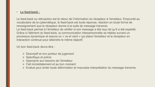 • Le feed-back :
Le feed-back ou rétroaction est le retour de l’information du récepteur à l’émetteur. Emprunté au
vocabulaire de la cybernétique, le feed-back est toute réponse, réaction en toute forme de
renseignement que le récepteur donne à la suite de message transmis.
Le feed-back permet à l’émetteur de vérifier si son message a été reçu tel qu’il a été expédié.
Grâce à l’élément du feed-back, la communication interpersonnelle se réalise suivant un
processus dynamique et assure un « va et vient » qui place l’émetteur et le récepteur en
interaction continue pour atteindre le même objectif.
Un bon feed-back devra être :
 Descriptif et non porteur de jugement
 Spécifique et précis
 Approprié aux besoins de l’émetteur
 Fait immédiatement et au bon moment
 Evalué pour éviter toute déformation et mauvaise interprétation du message transmis.
 