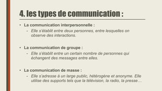 4. les types de communication :
• La communication interpersonnelle :
- Elle s’établit entre deux personnes, entre lesquelles on
observe des interactions.
• La communication de groupe :
- Elle s’établit entre un certain nombre de personnes qui
échangent des messages entre elles.
• La communication de masse :
- Elle s’adresse à un large public, hétérogène et anonyme. Elle
utilise des supports tels que la télévision, la radio, la presse…
 