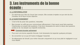 3. Les instruments de la bonne
écoute :
A- LA REFORMULATION
• On reformule pour être sûr d’avoir bien compris. Elle consiste à répéter ce que vient de dire
l’émetteur de la façon la plus objective.
B- LE QUESTIONNEMENT
• C’est le fait de poser des questions, interpréter.
• Bien écouter ne suffit pas pour communiquer efficacement, il faut savoir aussi faire exprimer
l’interlocuteur en posant des questions. Il est donc nécessaire de varier la nature des questions
posées et de les adopter aux objectifs recherchés.
Comment écouter activement
• Pour avoir une bonne capacité d’écoute, il est nécessaire de respecter quelques principes:
• Se concentrer sur ce que dit l’autre et dégager l’essentiel.
• Se débarrasser de l’émotif, pour éviter d’écouter uniquement ce qui nous plait en négligeant ce qui
nous déplait.
 