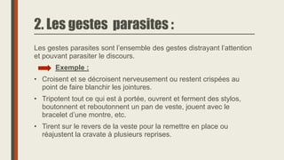 2. Les gestes parasites :
Les gestes parasites sont l’ensemble des gestes distrayant l’attention
et pouvant parasiter le discours.
Exemple :
• Croisent et se décroisent nerveusement ou restent crispées au
point de faire blanchir les jointures.
• Tripotent tout ce qui est à portée, ouvrent et ferment des stylos,
boutonnent et reboutonnent un pan de veste, jouent avec le
bracelet d’une montre, etc.
• Tirent sur le revers de la veste pour la remettre en place ou
réajustent la cravate à plusieurs reprises.
 