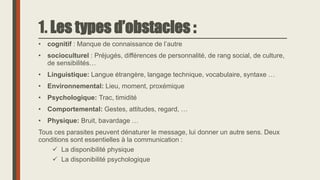 1. Les types d’obstacles :
• cognitif : Manque de connaissance de l’autre
• socioculturel : Préjugés, différences de personnalité, de rang social, de culture,
de sensibilités…
• Linguistique: Langue étrangère, langage technique, vocabulaire, syntaxe …
• Environnemental: Lieu, moment, proxémique
• Psychologique: Trac, timidité
• Comportemental: Gestes, attitudes, regard, …
• Physique: Bruit, bavardage …
Tous ces parasites peuvent dénaturer le message, lui donner un autre sens. Deux
conditions sont essentielles à la communication :
 La disponibilité physique
 La disponibilité psychologique
 