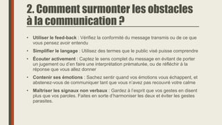 2. Comment surmonter les obstacles
à la communication ?
• Utiliser le feed-back : Vérifiez la conformité du message transmis ou de ce que
vous pensez avoir entendu
• Simplifier le langage : Utilisez des termes que le public visé puisse comprendre
• Écouter activement : Captez le sens complet du message en évitant de porter
un jugement ou d’en faire une interprétation prématurée, ou de réfléchir à la
réponse que vous allez donner
• Contenir ses émotions : Sachez sentir quand vos émotions vous échappent, et
abstenez-vous de communiquer tant que vous n’avez pas recouvré votre calme
• Maîtriser les signaux non verbaux : Gardez à l’esprit que vos gestes en disent
plus que vos paroles. Faites en sorte d’harmoniser les deux et éviter les gestes
parasites.
 
