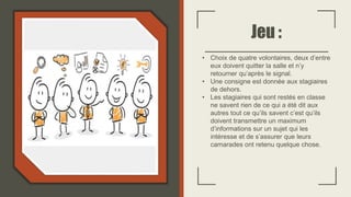 Jeu :
• Choix de quatre volontaires, deux d’entre
eux doivent quitter la salle et n’y
retourner qu’après le signal.
• Une consigne est donnée aux stagiaires
de dehors.
• Les stagiaires qui sont restés en classe
ne savent rien de ce qui a été dit aux
autres tout ce qu’ils savent c’est qu’ils
doivent transmettre un maximum
d’informations sur un sujet qui les
intéresse et de s’assurer que leurs
camarades ont retenu quelque chose.
 