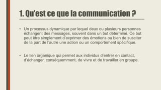 1. Qu’est ce que la communication ?
• Un processus dynamique par lequel deux ou plusieurs personnes
échangent des messages, souvent dans un but déterminé. Ce but
peut être simplement d’exprimer des émotions ou bien de susciter
de la part de l’autre une action ou un comportement spécifique.
• Le lien organique qui permet aux individus d’entrer en contact,
d’échanger, conséquemment, de vivre et de travailler en groupe.
 