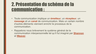 2. Présentation du schéma de la
communication :
• Toute communication implique un émetteur, un récepteur, un
message et un canal de communication. Mais un certain nombre
d’autres éléments viennent enrichir le processus de la
communication.
• Rappelons nous brièvement le système général de la
communication interpersonnelle tel qu’il fut imaginé par Shannon
et Weaver.
 