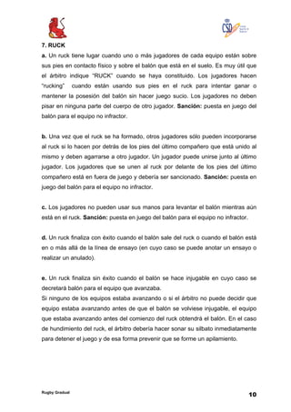 Rugby Gradual
10
7. RUCK
a. Un ruck tiene lugar cuando uno o más jugadores de cada equipo están sobre
sus pies en contacto físico y sobre el balón que está en el suelo. Es muy útil que
el árbitro indique “RUCK” cuando se haya constituido. Los jugadores hacen
“rucking” cuando están usando sus pies en el ruck para intentar ganar o
mantener la posesión del balón sin hacer juego sucio. Los jugadores no deben
pisar en ninguna parte del cuerpo de otro jugador. Sanción: puesta en juego del
balón para el equipo no infractor.
b. Una vez que el ruck se ha formado, otros jugadores sólo pueden incorporarse
al ruck si lo hacen por detrás de los pies del último compañero que está unido al
mismo y deben agarrarse a otro jugador. Un jugador puede unirse junto al último
jugador. Los jugadores que se unen al ruck por delante de los pies del último
compañero está en fuera de juego y debería ser sancionado. Sanción: puesta en
juego del balón para el equipo no infractor.
c. Los jugadores no pueden usar sus manos para levantar el balón mientras aún
está en el ruck. Sanción: puesta en juego del balón para el equipo no infractor.
d. Un ruck finaliza con éxito cuando el balón sale del ruck o cuando el balón está
en o más allá de la línea de ensayo (en cuyo caso se puede anotar un ensayo o
realizar un anulado).
e. Un ruck finaliza sin éxito cuando el balón se hace injugable en cuyo caso se
decretará balón para el equipo que avanzaba.
Si ninguno de los equipos estaba avanzando o si el árbitro no puede decidir que
equipo estaba avanzando antes de que el balón se volviese injugable, el equipo
que estaba avanzando antes del comienzo del ruck obtendrá el balón. En el caso
de hundimiento del ruck, el árbitro debería hacer sonar su silbato inmediatamente
para detener el juego y de esa forma prevenir que se forme un apilamiento.
 