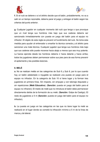 Rugby Gradual
11
f. Si el ruck se detiene o si el árbitro decide que el balón, probablemente, no va a
salir en un tiempo razonable, debería parar el juego y entregar el balón según los
criterios del punto anterior.
g. Cualquier jugador en cualquier momento del ruck que tenga o que provoque
que un rival tenga sus hombros más bajo que sus caderas debería ser
sancionado inmediatamente con puesta en juego del balón para el equipo no
infractor. El objeto de esta regla es prevenir el hundimiento del ruck. Se toma esta
medida para ayudar al entrenador a enseñar la técnica correcta y al árbitro para
sancionar una mala técnica. Cualquier jugador que tenga sus hombros más bajo
que sus caderas sólo puede moverse hacia abajo a menos que sea muy potente.
La fuerza ejercida desde los hombros debería ir hacia delante y hacia arriba;
todos los jugadores deben permanecer sobre sus pies para de esa forma prevenir
el apilamiento y las posibles lesiones.
8. MELÉ
a. No se realizan melés en las categorías de Sub 6 y Sub 8, por lo que cuando
hay un balón adelantado o injugable se realizará una puesta en juego para el
equipo no infractor. En la categoría de Sub 10 sí tiene lugar y la forman tres
jugadores en primera línea. Sin impacto, sin empujes y con talonaje disputado y
sin repeticiones (Melé Educativa). (Sanción: puesta en juego del balón para el
equipo no infractor). El medio de melé que no introduce el balón debe permanecer
directamente detrás de la formación de su melé. (Sanción: Golpe de Castigo). El
resto de jugadores a 5 m (Sanción: puesta en juego del balón para el equipo no
infractor).
b. La puesta en juego en las categorías en las que no tiene lugar la melé se
realizará en el lugar donde se cometió la infracción mínimo a 5 m de la línea de
marca y de lateral.
 