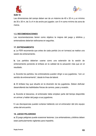 Rugby Gradual
15
SUB 10
Las dimensiones del campo deben ser de un máximo de 40 x 35 m y un mínimo
de 35 x 30 m, de 3 a 4 m de ancho por jugador, con 5 m como mínimo de zona de
marca.
1.3. RECOMENDACIONES
Las recomendaciones tienen como objetivo la mejora del juego y árbitros y
entrenadores deberían esforzarse en seguirlas.
17. ENTRENAMIENTO
a. La FER recomienda que antes de cada partido (no en torneos) se realice una
sesión de entrenamiento.
b. Los partidos deberían usarse como una extensión de la sesión de
entrenamiento poniendo el énfasis en la calidad de la actuación más que en el
resultado.
c. Durante los partidos, los entrenadores pueden dirigir a sus jugadores, “con un
sentido de entrenamiento”, desde la línea de lateral.
d. El énfasis hay que situarlo en la diversión de los jugadores. Deben disfrutar
desarrollando las habilidades físicas de carrera, pase y evasión.
e. Durante el descanso, el entrenador debe emplear parte del tiempo disponible
en animar y hablar del juego a sus jugadores.
f. Las discrepancias pueden evitarse hablando con el entrenador del otro equipo
antes del encuentro.
18. JUEGO PELIGROSO
a. El juego peligroso puede ocasionar lesiones. Los entrenadores y árbitros deben
estar particularmente vigilantes para impedirlo.
 