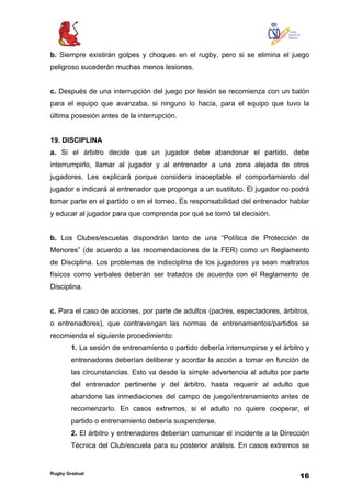 Rugby Gradual
16
b. Siempre existirán golpes y choques en el rugby, pero si se elimina el juego
peligroso sucederán muchas menos lesiones.
c. Después de una interrupción del juego por lesión se recomienza con un balón
para el equipo que avanzaba, si ninguno lo hacía, para el equipo que tuvo la
última posesión antes de la interrupción.
19. DISCIPLINA
a. Si el árbitro decide que un jugador debe abandonar el partido, debe
interrumpirlo, llamar al jugador y al entrenador a una zona alejada de otros
jugadores. Les explicará porque considera inaceptable el comportamiento del
jugador e indicará al entrenador que proponga a un sustituto. El jugador no podrá
tomar parte en el partido o en el torneo. Es responsabilidad del entrenador hablar
y educar al jugador para que comprenda por qué se tomó tal decisión.
b. Los Clubes/escuelas dispondrán tanto de una “Política de Protección de
Menores” (de acuerdo a las recomendaciones de la FER) como un Reglamento
de Disciplina. Los problemas de indisciplina de los jugadores ya sean maltratos
físicos como verbales deberán ser tratados de acuerdo con el Reglamento de
Disciplina.
c. Para el caso de acciones, por parte de adultos (padres, espectadores, árbitros,
o entrenadores), que contravengan las normas de entrenamientos/partidos se
recomienda el siguiente procedimiento:
1. La sesión de entrenamiento o partido debería interrumpirse y el árbitro y
entrenadores deberían deliberar y acordar la acción a tomar en función de
las circunstancias. Esto va desde la simple advertencia al adulto por parte
del entrenador pertinente y del árbitro, hasta requerir al adulto que
abandone las inmediaciones del campo de juego/entrenamiento antes de
recomenzarlo. En casos extremos, si el adulto no quiere cooperar, el
partido o entrenamiento debería suspenderse.
2. El árbitro y entrenadores deberían comunicar el incidente a la Dirección
Técnica del Club/escuela para su posterior análisis. En casos extremos se
 